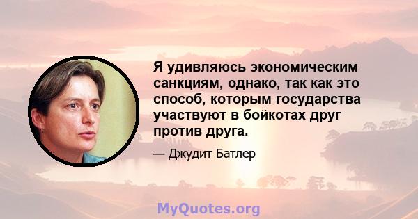 Я удивляюсь экономическим санкциям, однако, так как это способ, которым государства участвуют в бойкотах друг против друга.