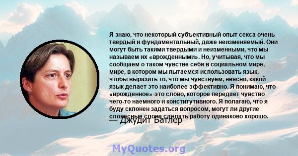 Я знаю, что некоторый субъективный опыт секса очень твердый и фундаментальный, даже неизменяемый. Они могут быть такими твердыми и неизменными, что мы называем их «врожденными». Но, учитывая, что мы сообщаем о таком