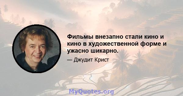 Фильмы внезапно стали кино и кино в художественной форме и ужасно шикарно.