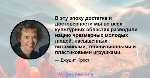 В эту эпоху достатка и достоверности мы во всех культурных областях разводили нацию чрезмерных молодых людей, насыщенных витаминами, телевизионными и пластиковыми игрушками.