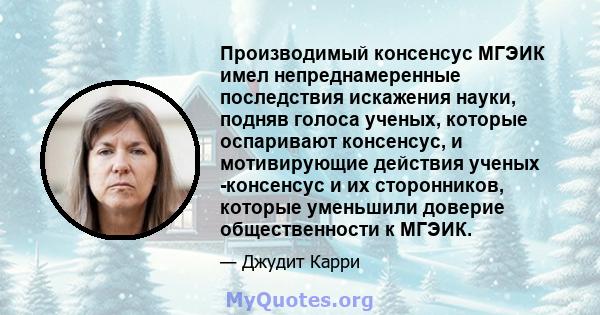 Производимый консенсус МГЭИК имел непреднамеренные последствия искажения науки, подняв голоса ученых, которые оспаривают консенсус, и мотивирующие действия ученых -консенсус и их сторонников, которые уменьшили доверие