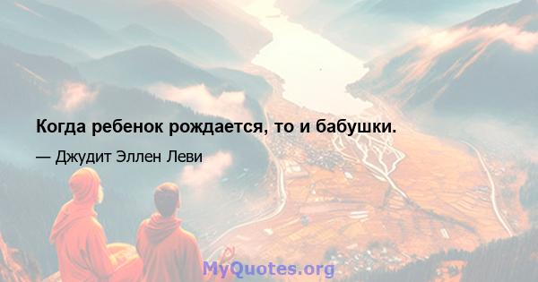 Когда ребенок рождается, то и бабушки.