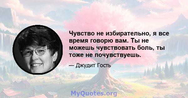 Чувство не избирательно, я все время говорю вам. Ты не можешь чувствовать боль, ты тоже не почувствуешь.