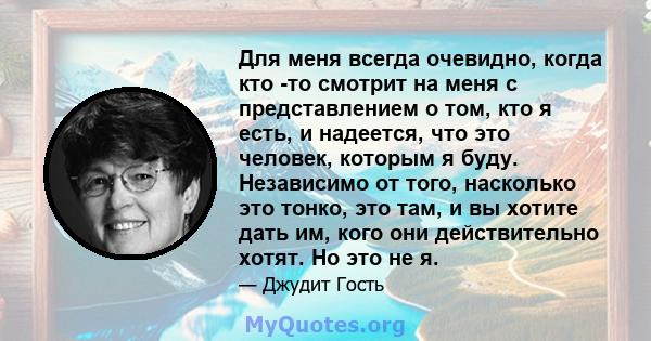 Для меня всегда очевидно, когда кто -то смотрит на меня с представлением о том, кто я есть, и надеется, что это человек, которым я буду. Независимо от того, насколько это тонко, это там, и вы хотите дать им, кого они