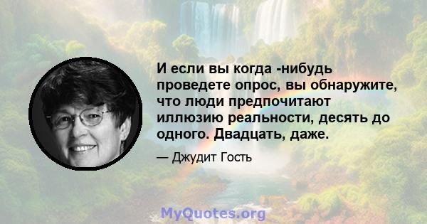 И если вы когда -нибудь проведете опрос, вы обнаружите, что люди предпочитают иллюзию реальности, десять до одного. Двадцать, даже.