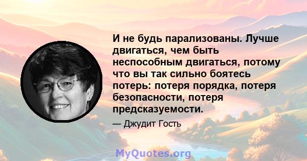 И не будь парализованы. Лучше двигаться, чем быть неспособным двигаться, потому что вы так сильно боятесь потерь: потеря порядка, потеря безопасности, потеря предсказуемости.