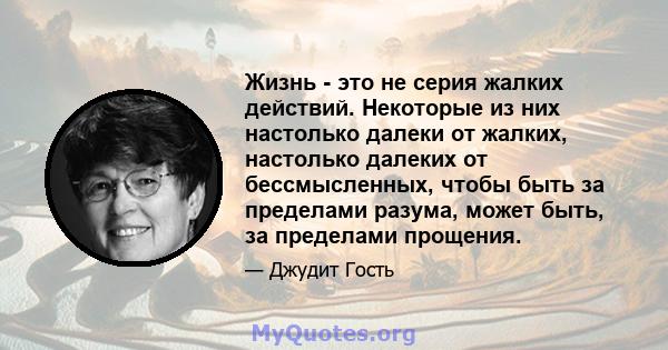 Жизнь - это не серия жалких действий. Некоторые из них настолько далеки от жалких, настолько далеких от бессмысленных, чтобы быть за пределами разума, может быть, за пределами прощения.