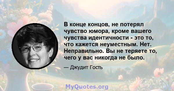 В конце концов, не потерял чувство юмора, кроме вашего чувства идентичности - это то, что кажется неуместным. Нет. Неправильно. Вы не теряете то, чего у вас никогда не было.