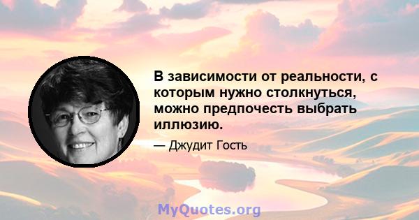 В зависимости от реальности, с которым нужно столкнуться, можно предпочесть выбрать иллюзию.