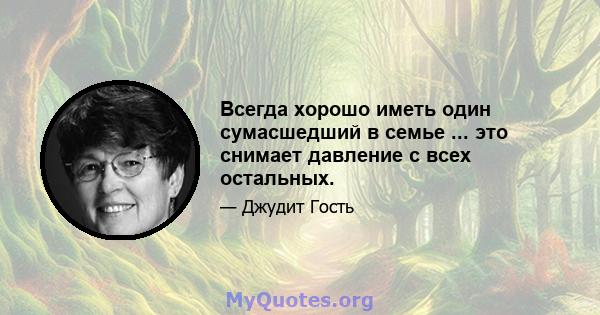 Всегда хорошо иметь один сумасшедший в семье ... это снимает давление с всех остальных.