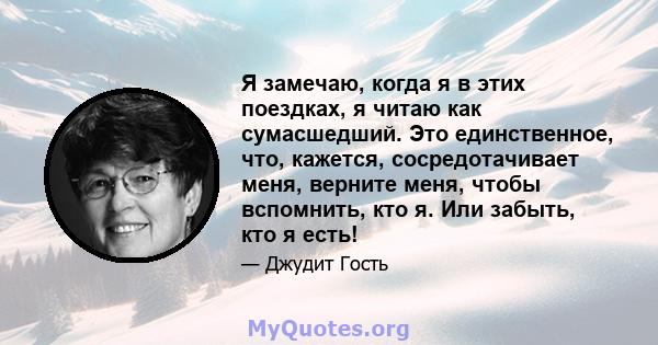 Я замечаю, когда я в этих поездках, я читаю как сумасшедший. Это единственное, что, кажется, сосредотачивает меня, верните меня, чтобы вспомнить, кто я. Или забыть, кто я есть!