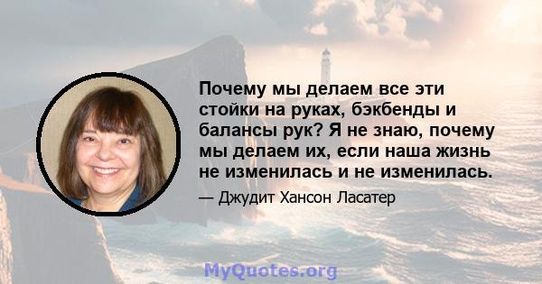 Почему мы делаем все эти стойки на руках, бэкбенды и балансы рук? Я не знаю, почему мы делаем их, если наша жизнь не изменилась и не изменилась.