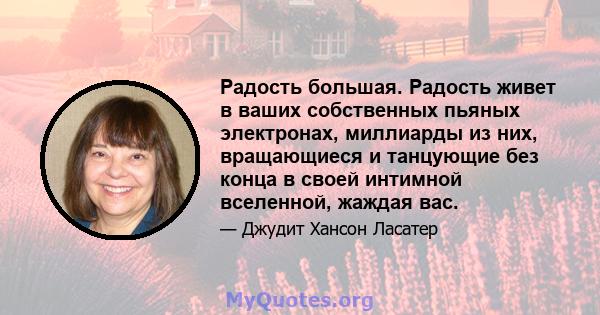 Радость большая. Радость живет в ваших собственных пьяных электронах, миллиарды из них, вращающиеся и танцующие без конца в своей интимной вселенной, жаждая вас.