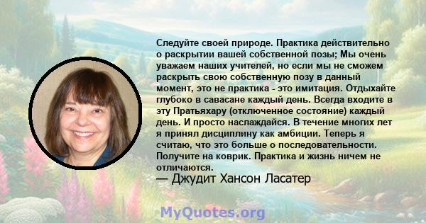 Следуйте своей природе. Практика действительно о раскрытии вашей собственной позы; Мы очень уважаем наших учителей, но если мы не сможем раскрыть свою собственную позу в данный момент, это не практика - это имитация.