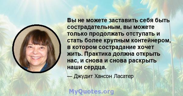 Вы не можете заставить себя быть сострадательным, вы можете только продолжать отступать и стать более крупным контейнером, в котором сострадание хочет жить. Практика должна открыть нас, и снова и снова раскрыть наши