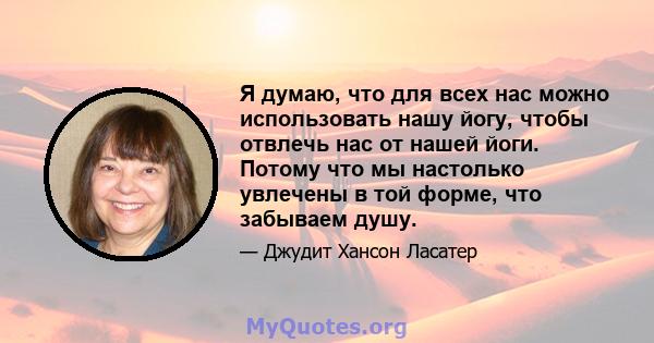 Я думаю, что для всех нас можно использовать нашу йогу, чтобы отвлечь нас от нашей йоги. Потому что мы настолько увлечены в той форме, что забываем душу.