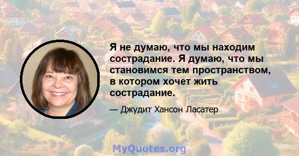 Я не думаю, что мы находим сострадание. Я думаю, что мы становимся тем пространством, в котором хочет жить сострадание.