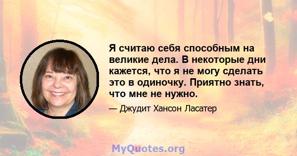 Я считаю себя способным на великие дела. В некоторые дни кажется, что я не могу сделать это в одиночку. Приятно знать, что мне не нужно.