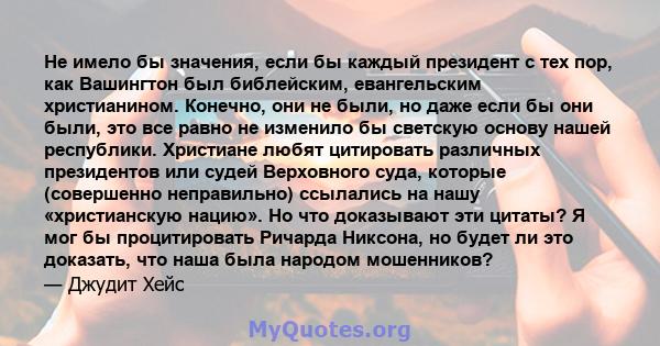 Не имело бы значения, если бы каждый президент с тех пор, как Вашингтон был библейским, евангельским христианином. Конечно, они не были, но даже если бы они были, это все равно не изменило бы светскую основу нашей