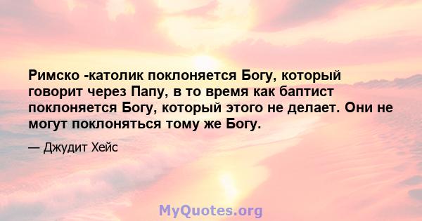 Римско -католик поклоняется Богу, который говорит через Папу, в то время как баптист поклоняется Богу, который этого не делает. Они не могут поклоняться тому же Богу.