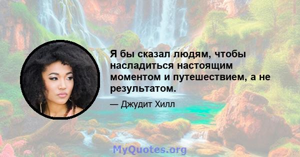 Я бы сказал людям, чтобы насладиться настоящим моментом и путешествием, а не результатом.