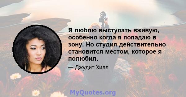 Я люблю выступать вживую, особенно когда я попадаю в зону. Но студия действительно становится местом, которое я полюбил.