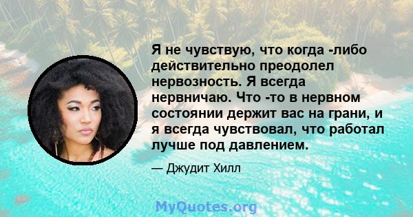 Я не чувствую, что когда -либо действительно преодолел нервозность. Я всегда нервничаю. Что -то в нервном состоянии держит вас на грани, и я всегда чувствовал, что работал лучше под давлением.