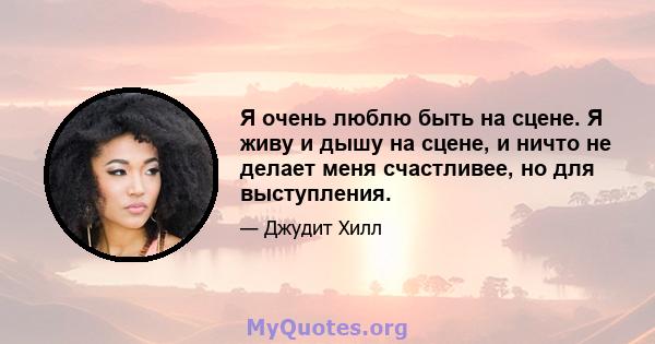 Я очень люблю быть на сцене. Я живу и дышу на сцене, и ничто не делает меня счастливее, но для выступления.