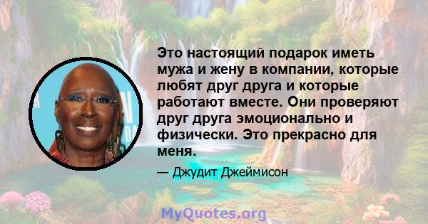 Это настоящий подарок иметь мужа и жену в компании, которые любят друг друга и которые работают вместе. Они проверяют друг друга эмоционально и физически. Это прекрасно для меня.