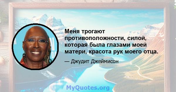 Меня трогают противоположности, силой, которая была глазами моей матери, красота рук моего отца.