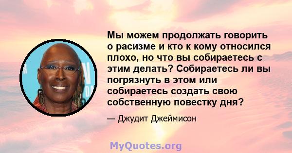 Мы можем продолжать говорить о расизме и кто к кому относился плохо, но что вы собираетесь с этим делать? Собираетесь ли вы погрязнуть в этом или собираетесь создать свою собственную повестку дня?