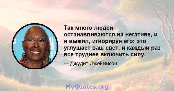 Так много людей останавливаются на негативе, и я выжил, игнорируя его: это углушает ваш свет, и каждый раз все труднее включить силу.