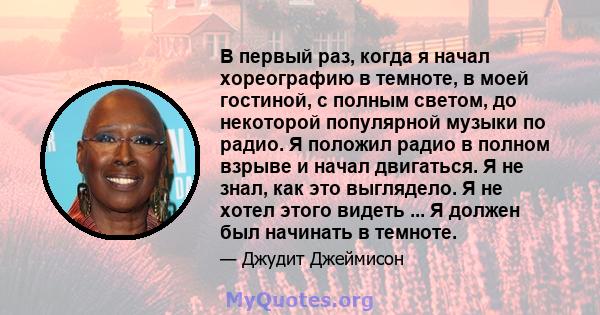 В первый раз, когда я начал хореографию в темноте, в моей гостиной, с полным светом, до некоторой популярной музыки по радио. Я положил радио в полном взрыве и начал двигаться. Я не знал, как это выглядело. Я не хотел