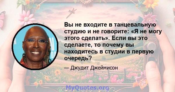 Вы не входите в танцевальную студию и не говорите: «Я не могу этого сделать». Если вы это сделаете, то почему вы находитесь в студии в первую очередь?