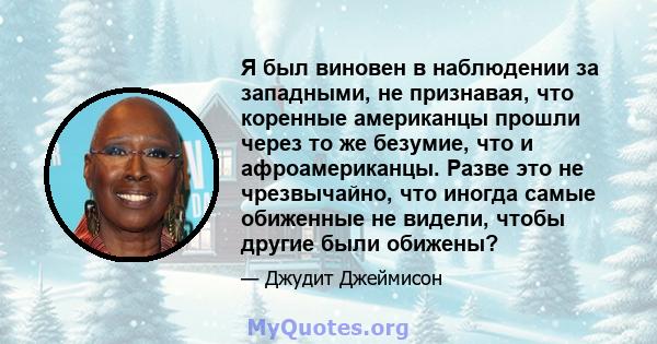 Я был виновен в наблюдении за западными, не признавая, что коренные американцы прошли через то же безумие, что и афроамериканцы. Разве это не чрезвычайно, что иногда самые обиженные не видели, чтобы другие были обижены?