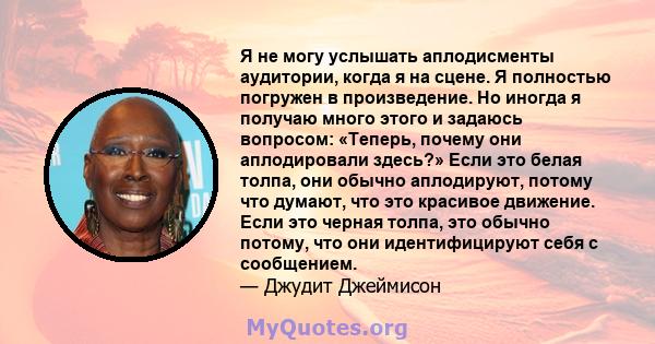 Я не могу услышать аплодисменты аудитории, когда я на сцене. Я полностью погружен в произведение. Но иногда я получаю много этого и задаюсь вопросом: «Теперь, почему они аплодировали здесь?» Если это белая толпа, они