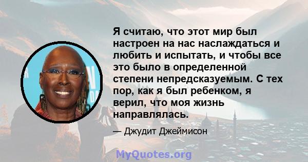 Я считаю, что этот мир был настроен на нас наслаждаться и любить и испытать, и чтобы все это было в определенной степени непредсказуемым. С тех пор, как я был ребенком, я верил, что моя жизнь направлялась.