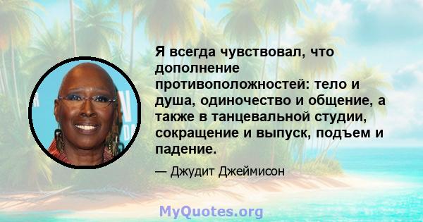 Я всегда чувствовал, что дополнение противоположностей: тело и душа, одиночество и общение, а также в танцевальной студии, сокращение и выпуск, подъем и падение.