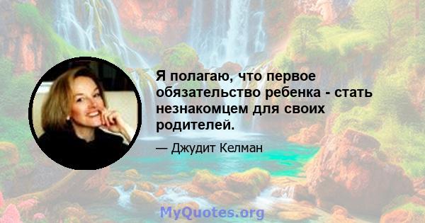 Я полагаю, что первое обязательство ребенка - стать незнакомцем для своих родителей.