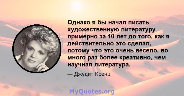 Однако я бы начал писать художественную литературу примерно за 10 лет до того, как я действительно это сделал, потому что это очень весело, во много раз более креативно, чем научная литература.