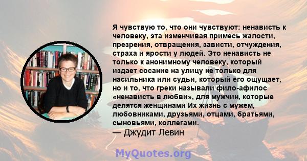 Я чувствую то, что они чувствуют: ненависть к человеку, эта изменчивая примесь жалости, презрения, отвращения, зависти, отчуждения, страха и ярости у людей. Это ненависть не только к анонимному человеку, который издает