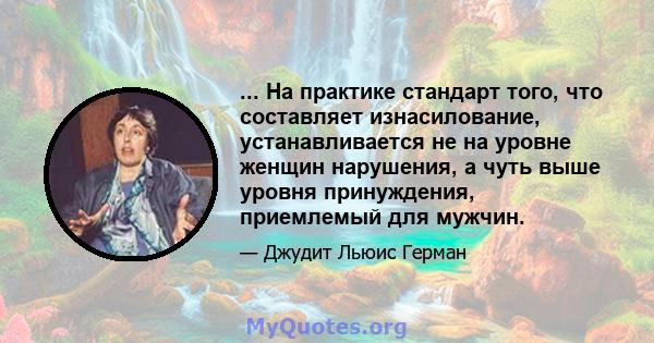 ... На практике стандарт того, что составляет изнасилование, устанавливается не на уровне женщин нарушения, а чуть выше уровня принуждения, приемлемый для мужчин.