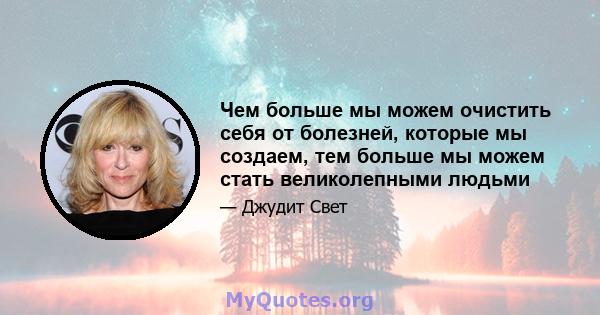 Чем больше мы можем очистить себя от болезней, которые мы создаем, тем больше мы можем стать великолепными людьми