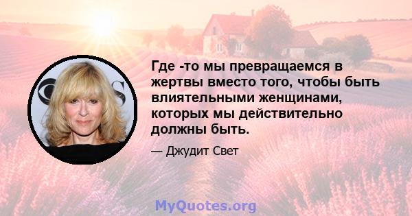 Где -то мы превращаемся в жертвы вместо того, чтобы быть влиятельными женщинами, которых мы действительно должны быть.