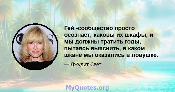 Гей -сообщество просто осознает, каковы их шкафы, и мы должны тратить годы, пытаясь выяснить, в каком шкане мы оказались в ловушке.