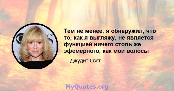 Тем не менее, я обнаружил, что то, как я выгляжу, не является функцией ничего столь же эфемерного, как мои волосы