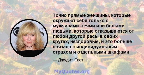 Точно прямые женщины, которые окружают себя только с мужчинами -геями или белыми людьми, которые отказываются от любой другой расы в своих кругах, нездоровые, и это больше связано с индивидуальным страхом и отдельными