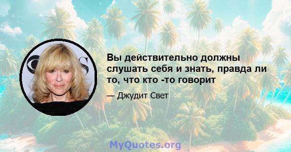 Вы действительно должны слушать себя и знать, правда ли то, что кто -то говорит