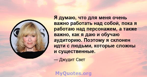 Я думаю, что для меня очень важно работать над собой, пока я работаю над персонажем, а также важно, как я даю и обучаю аудиторию. Поэтому я склонен идти с людьми, которые сложны и существенные.