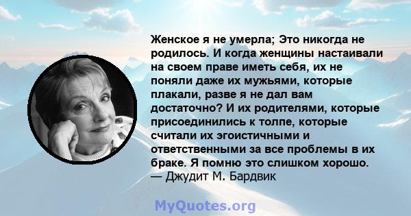 Женское я не умерла; Это никогда не родилось. И когда женщины настаивали на своем праве иметь себя, их не поняли даже их мужьями, которые плакали, разве я не дал вам достаточно? И их родителями, которые присоединились к 